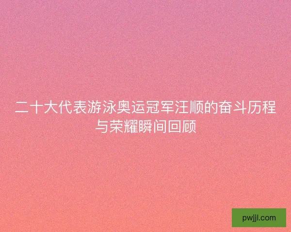 二十大代表游泳奥运冠军汪顺的奋斗历程与荣耀瞬间回顾