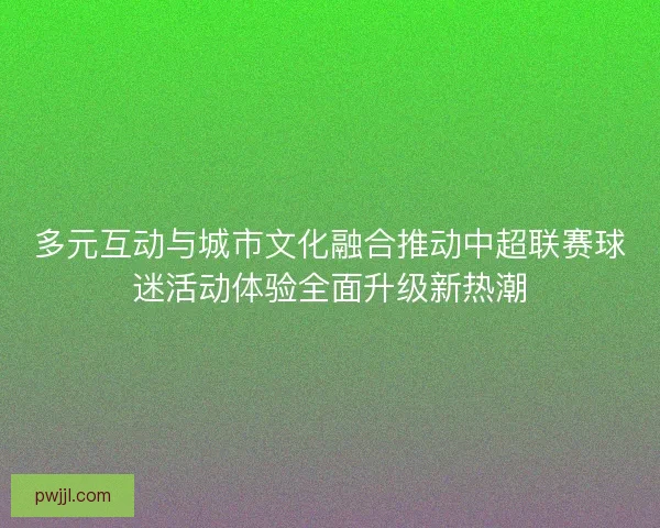 多元互动与城市文化融合推动中超联赛球迷活动体验全面升级新热潮